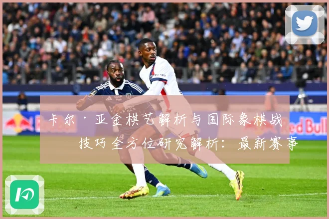 卡尔·亚金棋艺解析与国际象棋战略技巧全方位研究解析：最新赛事动态与深度分析