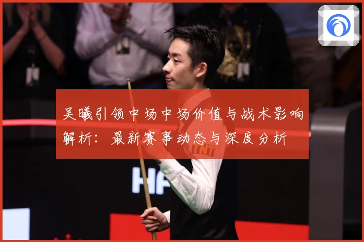 吴曦引领中场中场价值与战术影响解析：最新赛事动态与深度分析
