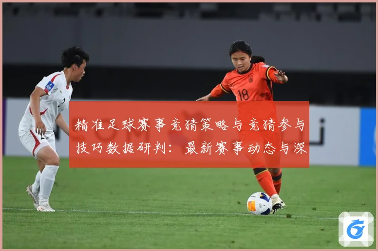 精准足球赛事竞猜策略与竞猜参与技巧数据研判：最新赛事动态与深度分析