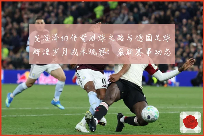 克洛泽的传奇进球之路与德国足球辉煌岁月战术观察：最新赛事动态与深度分析