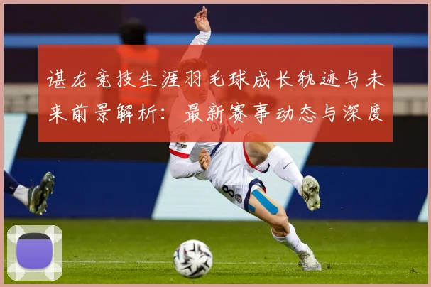 谌龙竞技生涯羽毛球成长轨迹与未来前景解析：最新赛事动态与深度分析
