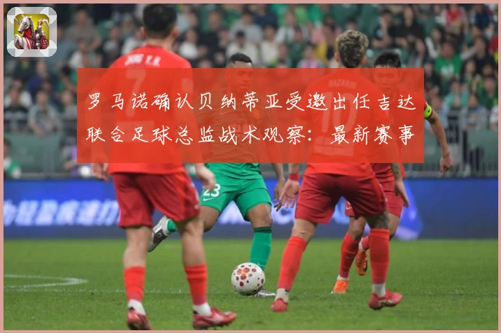 罗马诺确认贝纳蒂亚受邀出任吉达联合足球总监战术观察：最新赛事动态与深度分析