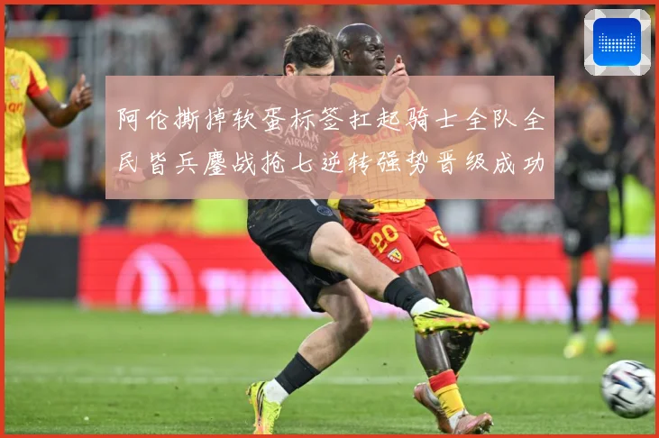 阿伦撕掉软蛋标签扛起骑士全队全民皆兵鏖战抢七逆转强势晋级成功赛场复盘：最新赛事动态与深度分析