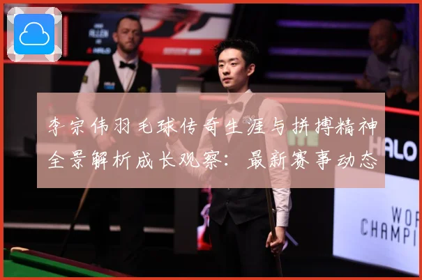 李宗伟羽毛球传奇生涯与拼搏精神全景解析成长观察：最新赛事动态与深度分析