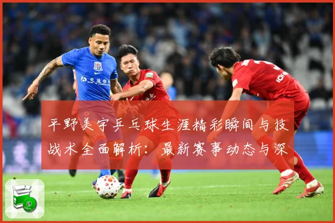 平野美宇乒乓球生涯精彩瞬间与技战术全面解析：最新赛事动态与深度分析