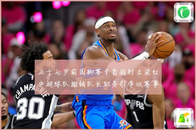 三十七岁前国脚赛季首战肘击染红中超球队撤销队长职务引争议赛事前瞻：最新赛事动态与深度分析