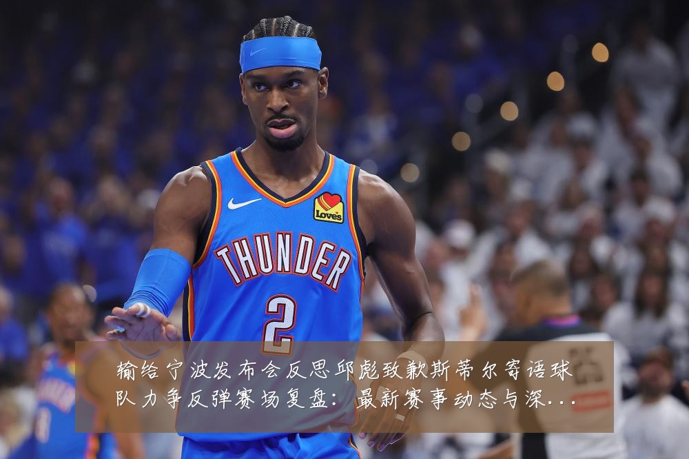 输给宁波发布会反思邱彪致歉斯蒂尔寄语球队力争反弹赛场复盘:最新赛事动态与深度分析