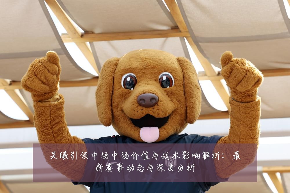 吴曦引领中场中场价值与战术影响解析:最新赛事动态与深度分析