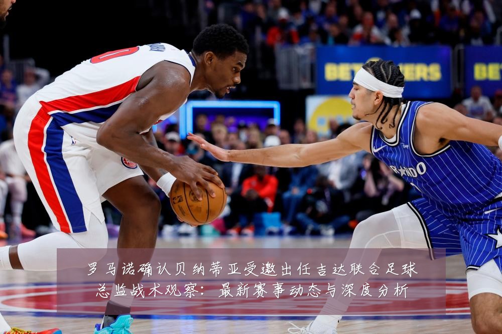 罗马诺确认贝纳蒂亚受邀出任吉达联合足球总监战术观察:最新赛事动态与深度分析