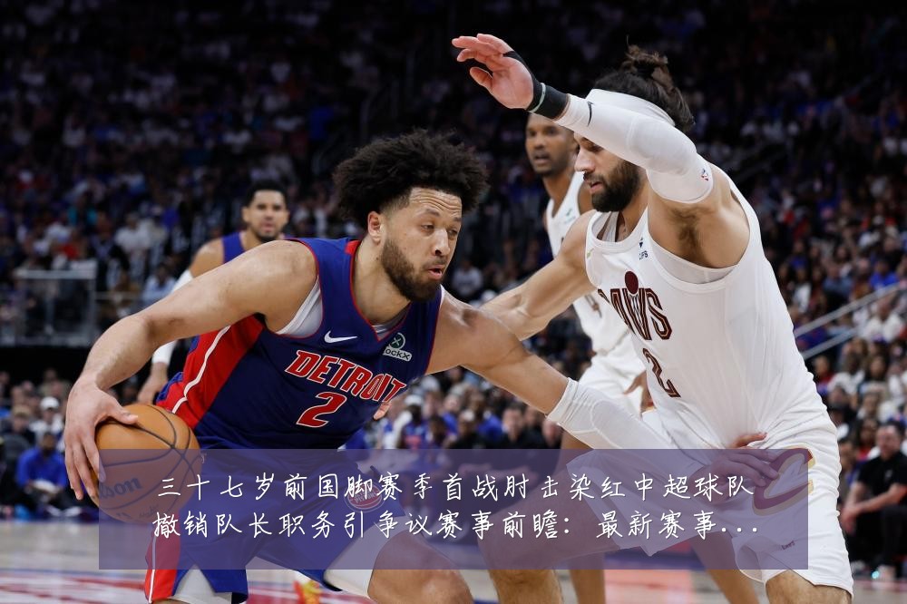 三十七岁前国脚赛季首战肘击染红中超球队撤销队长职务引争议赛事前瞻:最新赛事动态与深度分析